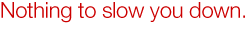 Nothing to slow you down.