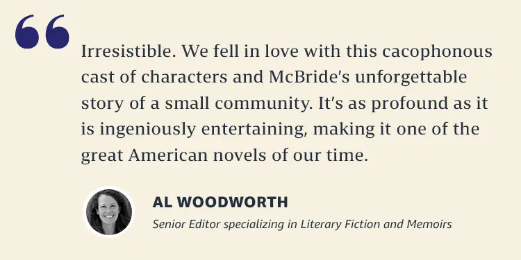 Irresistible. We fell in love with this cacophonous cast of characters and McBride's unforgettable story of a small community. It's a profound as it is ingeniously entertaining, making it one of the great American novels of our time.