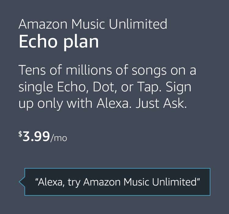 Amazon Music Unlimited Echo plan: $3.99 per month. Tens of millions of songs on a single Echo, Dot, or Tap. Sign up only with Alexa. Just Ask. "Alexa, try Amazon Music Unlimited"