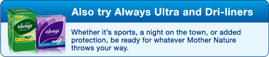 Also try Always Ultra and Dri-Liners - Whether it's sports, a night on the town, or added protection, be ready for whatever Mother Nature throws your way.