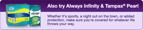 Also try Always Infinity & Tampax Pearl / Whether it s sports, a night out on the town, or added protection, make sure you re covered for whatever life throws your way.