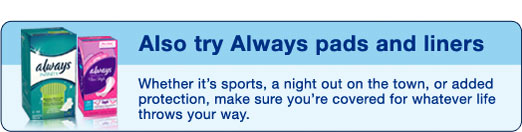 Also try Always pads and liners - Whether it's sports, a night out on the town, or added protection, make sure you're covered for whatever life throws your way.