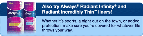 Also try Always Radiant Infinity and Always Radiant Incredibly Thin Liners - Whether it's sports, a night out on the town, or added protection, make sure you're covered for whatever life throws your way.