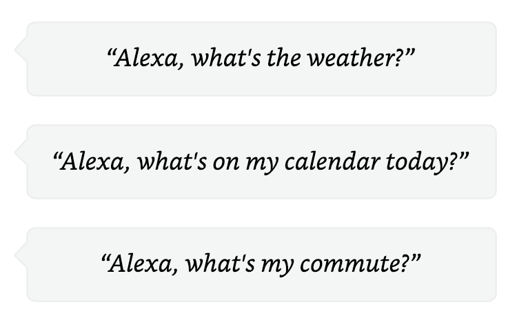 Alexa, what's the weather? | Alexa, what's on my calendar today? | Alexa, what's my commute?