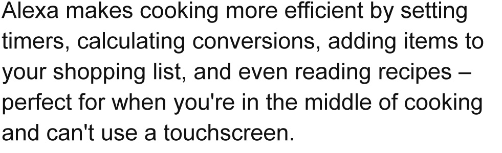 Alexa makes cooking more efficient by setting timers, calculating conversions, adding items to your shopping list, and even reading recipes – perfect for when you're in the middle of cooking and can't use a touchscreen.