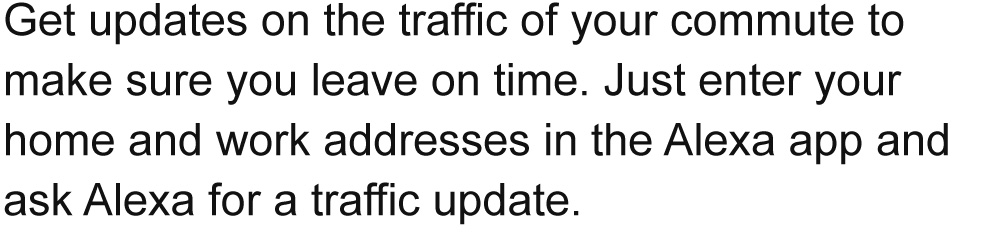Get updates on the traffic of your commute to make sure you leave on time. Just enter your home and work addresses in the Alexa app and ask Alexa for a traffic update.