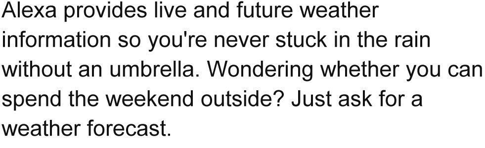 Alexa provides live and future weather information so you're never stuck in the rain without an umbrella. Wondering whether you can spend the weekend outside? Just ask for a weather forecast.