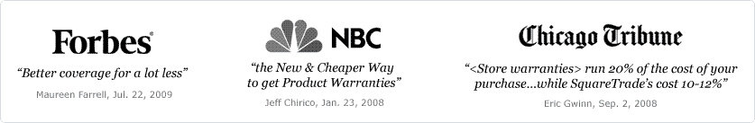 As seen on Forbes, NBC, and The Chicago Tribune. Better coverage for a lot less. The New and Cheaper Way to get Product Warranties. Some warranties run 20 percent of the cost of your purchase...while SquareTrade's cost 10-12 percent