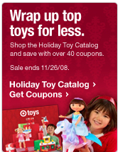 Wrap up top toys for less. Shop the Holiday Toy Catalog and save with over 40 coupons. Sale ends 11/26/08.