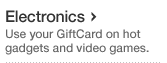 Electronics Use your GiftCard on hot gadgets and video games.
