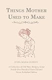 Things Mother Used to Make - A Collection of Old Time Recipes, Some Nearly One Hundred Years Old and Things Mother Used to Make - A Collection of Old Time Recipes, Some Nearly One Hundred Years Old and