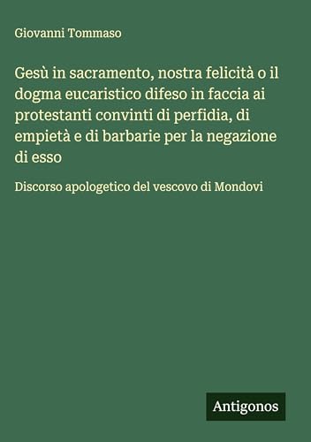 Gesù in sacramento, nostra felicità o il dogma eucaristico difeso in faccia ai protestanti convinti di perfidia, di empietà e di barbarie per la ... Discorso apologetico del vescovo di Mondovi