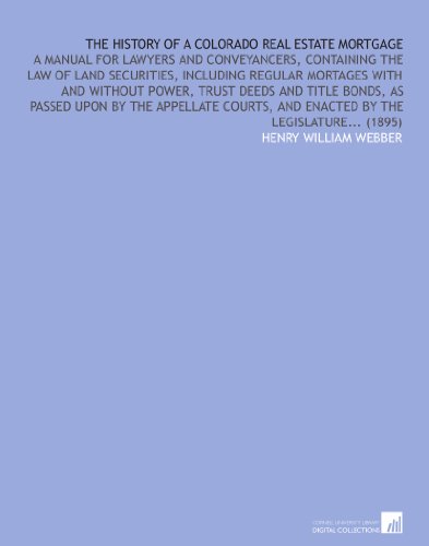 The History of a Colorado Real Estate Mortgage: A Manual for Lawyers and Conveyancers, Containing the Law of Land Securities, Including Regular ... and Enacted by the Legislature... (1895)