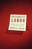 Responsive Labor: A Theology of Work by David H. Jensen