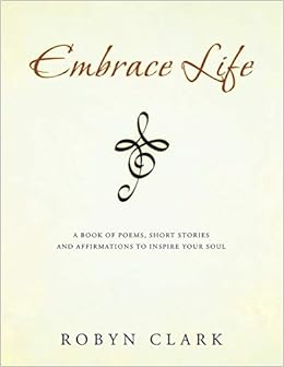 Embrace Life A Book Of Poems Short Stories And Affirmations To Inspire Your Soul Clark Robyn 9781452525723 Amazon Com Books
