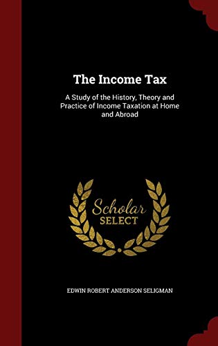 The Income Tax: A Study of the History, Theory and Practice of Income Taxation at Home and Abroad by Edwin Robert Anderson Seligman