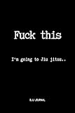 Fuck This I'm going to Jiu jitsu.. BJJ Journal: Brazilian Jiu jitsu Notebook for Journaling & Training Notes. Jiu jitsu Gifts by Rolling 4 Life