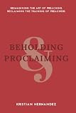 Beholding and Proclaiming: Reimagining the Art of Preaching Reclaiming the Training of Preachers by Kristian David Hernandez