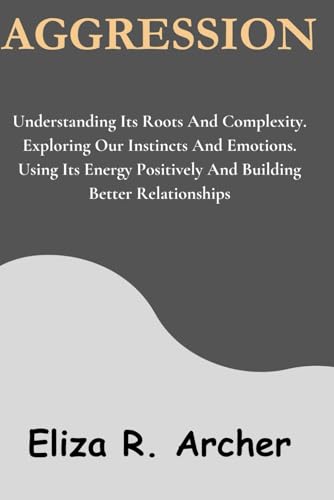 AGGRESSION: Understanding Its Roots And Complexity. Exploring Our Instincts And Emotions. Using Its Energy Positively And Building Better Relationships