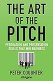 The Art of the Pitch: Persuasion and Presentation Skills that Win Business