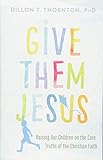 Give Them Jesus: Raising Our Children on the Core Truths of the Christian Faith by 