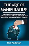 The Art of Manipulation: 10 Powerful Techniques on How to Influence Human Behavior, Effectively Deal with People, and Get the Results You Want