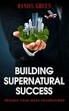 Building Supernatural Success: Replace Your Weak Foundations by Daniel Green