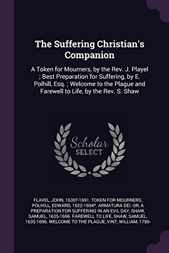 The Suffering Christian's Companion: A Token for Mourners, by the Rev. J. Playel ; Best Preparation for Suffering, by E. Polhill, Esq. ; Welcome to the Plague and Farewell to Life, by the Rev. S. Shaw