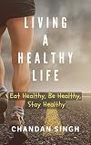 Living A Healthy Life: Eat Healthy, Be Healthy, Stay Healthy by Chandan Singh