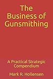 The Business of Gunsmithing: A Practical Strategic Compendium by Mark R. Hollensen