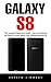Galaxy S8: The Complete Beginners Guide - Learn Everything You Need To Know About Your Samsung Galaxy S8