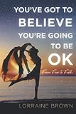 YOU'VE GOT TO BELIEVE YOU'RE GOING TO BE OK: From Fear to Faith by Lorraine Brown