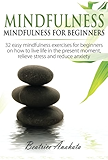 Mindfulness:: Mindfulness for beginners: 32 easy mindfulness exercises for beginners on how to live life in the present moment, relieve stress and reduce anxiety.