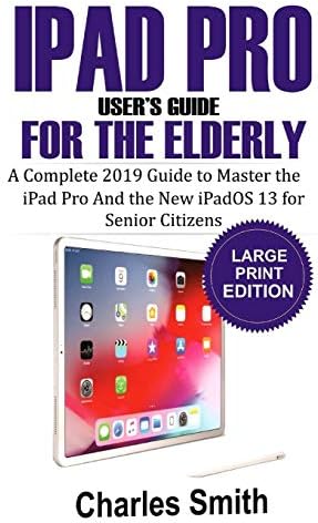 Ipad Pro User's Guide for the Elderly: The Complete 2019 Guide to Master the iPad Pro and the New iPadOS 13 For Senior Citizens