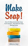 Make Soap!: How To Make Homemade Soap From Scratch - The Ultimate Soap Making Guide by Alicia Joy