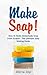 Make Soap!: How To Make Homemade Soap From Scratch - The Ultimate Soap Making Guide by Alicia Joy
