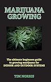 MARIJUANA GROWING : The Ultimate Beginners Guide to growing marijuana for INDOOR AND OUTDOOR SYSTEMS by Tim Norris