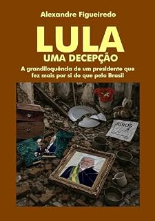 LULA - UMA DECEPÇÃO: A grandiloquência de um presidente que fez mais por si do que pelo Brasil