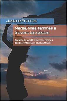 Mères, filles, femmes à travers les siècles: Question de société : Hommes / Femmes pourquoi l'intolérance, pourquoi la haine Mères, filles, femmes à travers les siècles: Question de société : Hommes / Femmes pourquoi l'intolérance, pourquoi la haine