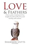 LOVE & FEATHERS: What a Palm-Sized Parrot Has Taught Me About Life, Love, and Healthy Self-Esteem by
