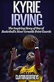 Kyrie Irving: The Inspiring Story of One of Basketball's Most Versatile Point Guards (Basketball Bio by 