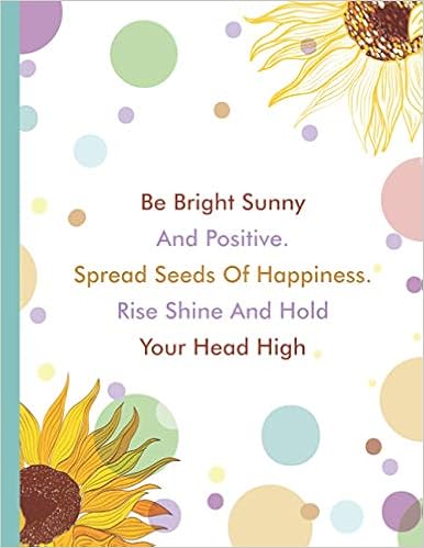 Be Bright Sunny And Positive Spread Seeds Of Happiness Rise Shine And Hold Your Head High Sunflower Inspirational Quotes Composition Notebook Journal School Kids Girls And Women 8 5 X 11 Large