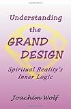 Understanding the Grand Design- Spiritual Reality's Inner Logic by Joachim Wolf