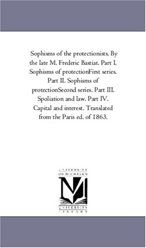 Sophisms of the protectionists. By the late M. Frederic Bastiat. Part I. Sophisms of protectionFirst series. Part II. Sophisms of protectionSecond ... Translated from the Paris ed. of 1863.