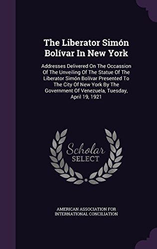 The Liberator Simón Bolívar In New York: Addresses Delivered On The Occassion Of The Unveiling Of The Statue Of The Liberator Simón Bolívar Presented ... Of Venezuela, Tuesday, April 19, 1921