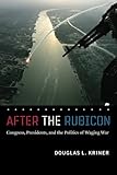 After the Rubicon: Congress, Presidents, and the Politics of Waging War (Chicago Series on International and Domestic Institutions)