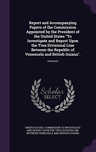 Report and Accompanying Papers of the Commission Appointed by the President of the United States to Investigate and Report Upon the True Divisional ... of Venezuela and British Guiana.: Historical