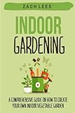 Indoor Gardening: A Comprehensive Guide on How to Create your Own Indoor Vegetable Garden by Zach Lees