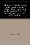 A journal of the life, travels, and religious labors of William Savery: A minister of the gospel of Christ, of the Society of Friends, late of Philadelphia