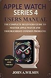 APPLE WATCH SERIES 4 USERS MANUAL: The Complete Beginners Guide To Master Apple Watch And Troubleshoot Common Problems